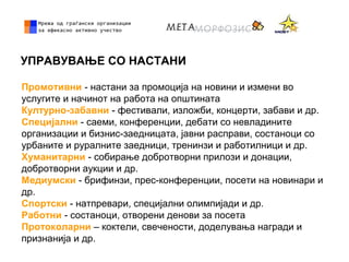 УПРАВУВАЊЕ СО НАСТАНИ
Промотивни - настани за промоција на новини и измени во
услугите и начинот на работа на општината
Културно-забавни - фестивали, изложби, концерти, забави и др.
Специјални - саеми, конференции, дебати со невладините
организации и бизнис-заедницата, јавни расправи, состаноци со
урбаните и руралните заедници, тренинзи и работилници и др.
Хуманитарни - собирање добротворни прилози и донации,
добротворни аукции и др.
Медиумски - брифинзи, прес-конференции, посети на новинари и
др.
Спортски - натпревари, специјални олимпијади и др.
Работни - состаноци, отворени денови за посета
Протоколарни – коктели, свечености, доделувања награди и
признанија и др.
 