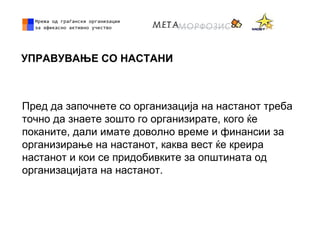 УПРАВУВАЊЕ СО НАСТАНИ
Пред да започнете со организација на настанот треба
точно да знаете зошто го организирате, кого ќе
поканите, дали имате доволно време и финансии за
организирање на настанот, каква вест ќе креира
настанот и кои се придобивките за општината од
организацијата на настанот.
 