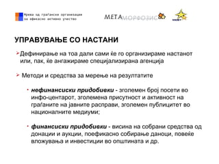 УПРАВУВАЊЕ СО НАСТАНИ
Дефинирање на тоа дали сами ќе го организираме настанот
или, пак, ќе ангажираме специјализирана агенција
 Методи и средства за мерење на резултатите
• нефинансиски придобивки - зголемен број посети во
инфо-центарот, зголемена присутност и активност на
граѓаните на јавните расправи, зголемен публицитет во
националните медиуми;
• финансиски придобивки - висина на собрани средства од
донации и аукции, поефикасно собирање даноци, повеќе
вложувања и инвестиции во општината и др.
 