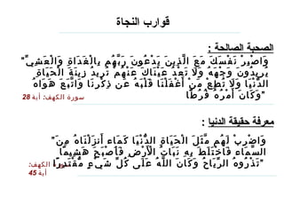قوارب النجاة   الصحبة الصالحة  :   ” وَاصْبِرْ نَفْسَكَ مَعَ الَّذِينَ يَدْعُونَ رَبَّهُم بِالْغَدَاةِ وَالْعَشِيِّ يُرِيدُونَ وَجْهَهُ وَلَا تَعْدُ عَيْنَاكَ عَنْهُمْ تُرِيدُ زِينَةَ الْحَيَاةِ الدُّنْيَا وَلَا تُطِعْ مَنْ أَغْفَلْنَا قَلْبَهُ عَن ذِكْرِنَا وَاتَّبَعَ هَوَاهُ وَكَانَ أَمْرُهُ فُرُطًا “   سورة الكهف :  أية  28 معرفة حقيقة الدنيا   : سورة الكهف :  أية  45 ” وَاضْرِبْ لَهُم مَّثَلَ الْحَيَاةِ الدُّنْيَا كَمَاء أَنزَلْنَاهُ مِنَ السَّمَاء فَاخْتَلَطَ بِهِ نَبَاتُ الْأَرْضِ فَأَصْبَحَ هَشِيمًا تَذْرُوهُ الرِّيَاحُ وَكَانَ اللَّهُ عَلَى كُلِّ شَيْءٍ مُّقْتَدِرًا “   