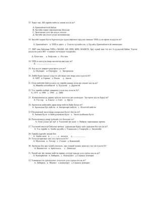 15. Хаант төр , БН төрийн нийтлэг шинж аль нь вэ?

     А. Ерөнхийлөгчтэй байдаг
     В. Засгийн газрыг парламентаас баталдаг
     С. Засаглалын дээд эрх мэдэл эдэлдэг
     Д. Засгийн эрх мэдэл угсаа залгамжилдаг.

16. Засгийн газрын бүтэц бүрэлдэхүүн түүнд өөрчлөлт оруулах саналыг УИХ-д хэн өргөн мэдүүлэх вэ?

      А. Ерөнхийлөгч в. УИХ-н дарга с. Үндсэн хуулийн цэц д. Ер.сайд, Ерөнхийлөгчтэй зөвшилцөн

17. 2007 оны байдлаар УИХ-д МАХН, АН, ИЗН, БНН, МАШСН, Ард түмнй нам гэх мэт 8 суудалтай байна. Үүнээс
үндэслэн үзвэл МУ –н намын тогтолцоог тодорхойл.

    А. Олон нам        в. Хоёр нам с. Нэг нам

18. УИХ-н сонгууль ямар системээр явагддаг вэ?
     А. ....................................

19. Аль нь хэт даврагч үндсэрхэг үзэл вэ?
     А. Охлократ в. Олигархи с. Экстремизм

20. Лобби буюу шахалт үзүүлэх үйл явдал анх ямар улсал үүссэн бэ?
     А. АНУ в. Герман с. Итали     д. Англи

21. Олон нийтийн байгууллага улс төрийн намаас ялгагдах онцлог аль нь вэ?
     А. Мөрийн хөтөлбөртэй в. Хуультай с. Дүрэмтэй

22. Улс төрийн салбарт даяаршил хэдэн онд эхэлсэн бэ?
   А. 1975 в. 1990 с. 1995 д. 2000

23. Коммуникаци нь дараах зүйлээс мэдээлэл авч солилцдог. Эдгээрээс аль нь буруу вэ?
     А. Улс төр в. Хэвлэл с. Соёл д. Иргэд

24. Ардчилсан нийгмийн дараа ямар нийгэм байж болох вэ?
    А. Ардчилсан бус нийгэм в. Авторитари нийгэм с. Нээлттэй нийгэм

25 Үйлдвэрчний эвлэл ямар сонирхлын бүлэгт багтах вэ?
    А. Аномик бүлэг в. Байгуулагжсан бүлэг с. Эвлэл холбооны бүлэг

26. Реополитикууд ямар зүзйлийг гол болгодог вэ?
       А. Олон улсын эрх зүй в. Үндэсний эрх ашиг с. Найрсаг харилцааны зарчим

27. Үндэсний аюулгүй байдлын орчныг дурьдахдаа буруу зүйл дурьдсан бол аль нь вэ?
      А. Улс төрийн в. Эдийн засгийн с. Удамшлын д. Газарзүйн е. Экологийн

28. Төрийн үүргийг нөхөж бич.
     А. Эдийн засаг в. ...............с. экологи д. ........................
29. Тоталдитаризмыг анх хэн хэрэглэсэн бэ?
     А. Муссолин в. Гитлер с. Сталин д. Беженский

30. Ардчилал бол ард түмнй сонгосон , ард түмний төлөөх засаглал гэж хэн хэлсэн бэ?
      А. Вашингтон в. Аристотель      с. Линкольн

31. Хүний эрх эрх чөлөөг нийгэм төрөөс дээгүүр тавьдаг үзэл суртал аль нь вэ?
     А. Консерватив в. Либераль с. Коммунист д. Социаль демократ

32. Уламжлалт ёс суртахууныг дээдэлдэг үзэл суртал аль нь вэ?
      А. Либераль в. Фашист с.коммунист д. Социаль демократ
 