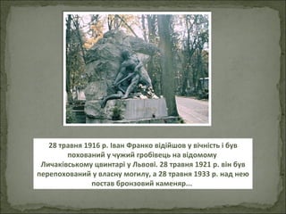 28 травня 1916 р. Іван Франко відійшов у вічність і був похований у чужий гробівець на відомому  Личаківському цвинтарі у Львові. 28 травня 1921 р. він був перепохований у власну могилу, а 28 травня 1933 р. над нею постав бронзовий каменяр...   