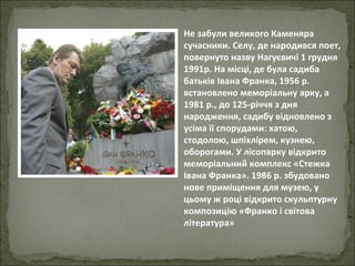 Не забули великого Каменяра сучасники. Селу, де народився поет, повернуто назву Нагуєвичі 1 грудня 1991р. На місці, де була садиба батьків Івана Франка, 1956 р. встановлено меморіальну арку, а 1981 р., до 125-річчя з дня народження, садибу відновлено з усіма її спорудами: хатою, стодолою, шпіхлірем, кузнею, оборогами. У лісопарку відкрито меморіальний комплекс «Стежка Івана Франка». 1986 р. збудовано нове приміщення для музею, у цьому ж році відкрито скульптурну композицію «Франко і світова література» 
