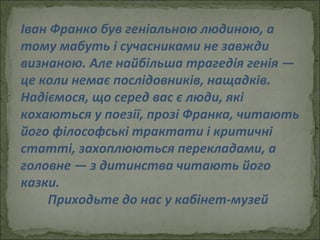 Іван Франко був геніальною людиною, а тому мабуть і сучасниками не завжди визнаною. Але найбільша трагедія генія — це коли немає послідовників, нащадків. Надіємося, що серед вас є люди, які кохаються у поезії, прозі Франка, читають його філософські трактати і критичні статті, захоплюються перекладами, а головне — з дитинства читають його казки.  Приходьте до нас у кабінет-музей  