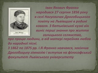 Іван Якович Франко  народився 27 серпня 1856 року  в селі Нагуєвичах Дрогобицького повіту на Львівщині в родині коваля. З батьківської кузні він виніс перші знання про життя галицького селянства, про працю людини, а від матері перейняв любов до народної пісні. З 1862 по 1875 рр. І.Я.Франко навчався, закінчив Дрогобицьку гімназію і вступив на філософський факультет Львівського університету 