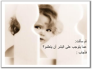 ثم سألت : ع ما  يتوجب  على البشر أن يتعلّمو؟ فأجاب  : 