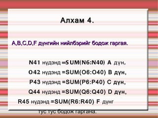 Алхам 4.  A,B,C,D,F дүнгийн нийлбэрийг бодож гаргая.  N41  нүдэнд  =SUM(N6:N40) A дүн,  O42  нүдэнд  =SUM(O6:O40) B дүн,  P43  нүдэнд  =SUM(P6:P40) C дүн,  Q44  нүдэнд  =SUM(Q6:Q40) D дүн,  R45  нүдэнд  =SUM(R6:R40) F  дүнг  тус тус бодож гаргана.  