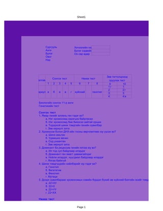 Sheet1




       Сургууль                Хичээлийн нэр
       Анги                    Бүлэг сэдвийн нэр
       Бүлэг                   Он сар өдөр
       Овог
       Нэр




                                                        Зөв тогтолцоонд
             Сонгох тест              Нөхөх тест
Даалгавар                                                 оруулах тест
         1   2    3   4    5      6       7        8      9         10
                                                         1г         1
                                                         2          2г
 Хариулт а   б    а   в    г   хүйсний        генотип    3          3
                                                         4          4а

  Биологийн сонгон 11-р анги
  Генетикийн тест

  Сонгох тест
  1. Ямар генийг аллель ген гэдэг вэ?
       а. Нэг хромосомд зэрэгцээ байрласан
       б. Нэг хромосомд бие биеэсээ зайтай орших
       в. Тодорхой шинж тэмдгийн генийн хувилбар
       г. Зөв хариулт алга
  2. Хромосом болон ДНХ-ийн тооны өөрчлөлтөөс юу үүсэх вэ?
       а. Шинэ амьтан
       б. Удамших өвчин
       в. Сод ухаантан
       г. Зөв хөриулт алга
  3. Доминант ба рецессив генийн ялгаа юу вэ?
       а. Ил тод сул байдлаар илэрдэг
       б. Доминант ген ямагт давамгайлдаг
       в. Ноёлж илэрдэг, нуугдмал байдлаар илэрдэг
       г. Ялгаа байхгүй
  4. Шинж тэмдгүүдийн нийлбэрийг юу гэдэг вэ?
       а. Генотип
       б. Вегетатив
       в. Фенотип
       г. Мутаци
  5. Доорх хувилбараас хромосомын хэвийн бүрдэл бүхий эм хүйсний бэлгийн эсийг тэмдэглэнэ үү?
       а. 22+ХУ
       б. 22+0
       в. 22+УУ
       г. 22+ХХ

  Нөхөх тест


                                 Page 1
 