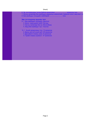 Sheet1
6. Эр, эм ялаануудыг ялгаж байгаа хромосомыг ........................... хромосом гэнэ.
7. Орчны нөлөөгөөр бие махбодын удамшлын мэдээллийн тодорхой хэсэгт өөрчлөлт гарч удамших
8. Бие махбодын генүүдийн нийлбэрийг .............................. гэнэ.

Зөв тогтолцоонд оруулах тест
9. 1. Бие махбодын генүүдийн нийлбэр
                           а. Фенотип
   2. Шинж тэмдгүүдийн нийлбэр
                           б. Мутаци
   3. Орчны нөлөөгөөр бие махбодын тодорхой хэсэгт өөрчлөлт гарах
                           в. Моногибрид
   4. Амьд бие махбодыг тодорхой нэг шинжээр ялган эвцэлдүүлэх
                           г. Генотип

10. 1. Хүний хромосомын тоо 12 хромосом
                           а.
  2. Дауны өвчтэй хүний хромосомын тоо
                           б. 46 хромосом
  3. Дрозофилл ялааны хромосомын тоо
                           в. 8 хромосом
  4. Гэрийн ялааны хромосомын хромосом
                           г. 47 тоо




                            Page 2
 