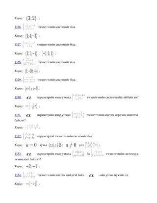 Хариу:           ;

1326.           тэгшитгэлийн системийг бод.

Хариу:           ;

1327.           тэгшитгэлийн системийг бод.

Хариу:           ,          ;

1328.           тэгшитгэлийн системийг бод.

Хариу:           ;

1329.           тэгшитгэлийн системийг бод.

Хариу:           ;

1330.           параметрийн ямар утганд                тэгшитгэлийн систем шийдтэй байх вэ?

Хариу:           ;

1331.           параметрийн ямар утганд                тэгшитгэлийн систем цор ганц шийдтэй 
байх вэ?

Хариу:           ;

1332.           параметртэй тэгшитгэлийн системийг бод.

Хариу:            хувьд          ;             үед             ;

1333.           параметрийн ямар утганд                ба           тэгшитгэлийн системүүд 
эквивалент байх вэ?

Хариу:           ;

1334.           тэгшитгэлийн систем шийдтэй байх               ­ийн утгын мужийг ол.

Хариу:           ;
 