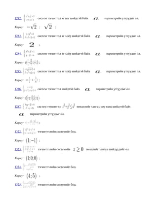 1282.           систем тэгшитгэл яг нэг шийдтэй байх            параметрийн утгуудыг ол.

Хариу:          ;           ;

1283.           систем тэгшитгэл яг хоёр шийдтэй байх            параметрийн утгуудыг ол.

Хариу:          ;

1284.           систем тэгшитгэл яг хоёр шийдтэй байх            параметрийн утгуудыг ол.

Хариу:          ;

1285.           систем тэгшитгэл яг хоёр шийдтэй байх            параметрийн утгуудыг ол.

Хариу:          ;

1286.           систем тэгшитгэл шийдтэй байх             параметрийн утгуудыг ол.

Хариу:          ;

1287.           систем тэгшитгэл            нөхцөлийг хангах цор ганц шийдтэй байх 

           параметрийн утгуудыг ол.

Хариу:          ;

1322.           тэгшитгэлийн системийг бод.

Хариу:          ;

1323.           тэгшитгэлийн системийн             нөхцлийг хангах шийдүүдийг ол.

Хариу:          ;

1324.           тэгшитгэлийн системийг бод.

Хариу:          ;

1325.           тэгшитгэлийн системийг бод.
 