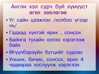 Англи хэл сурч буй хүмүүст
          өгөх зөвлөгөө
● Үг сайн цээжлэх /холбоо үгээр
  нь/
● Гадаад хүнтэй ярих , сонсох


● Байнга тухайн хэлээ хэрэглэж

  байх
● Өгүүлбэрзүйн бүтцийг судлах


● Унших, бичих, сонсох, ярих 4

  чадвараа хослуулж хэрэглэх
 