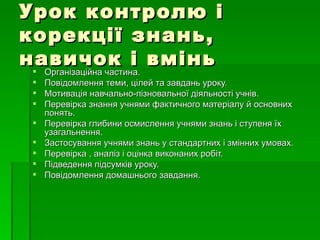 Урок контролю і корекції знань, навичок і вмінь Організаційна частина. Повідомлення теми, цілей та завдань уроку. Мотивація навчально-пізновальної діяльності учнів. Перевірка знання учнями фактичного матеріалу й основних понять. Перевірка глибини осмислення учнями знань і ступеня їх узагальнення. Застосування учнями знань у стандартних і змінних умовах. Перевірка , аналіз і оцінка виконаних робіт. Підведення підсумків уроку. Повідомлення домашнього завдання.  