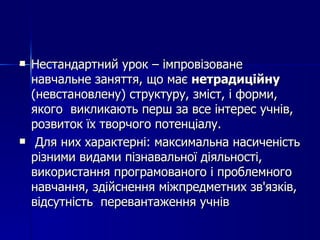 Нестандартний урок – імпровізоване навчальне заняття, що має  нетрадиційну  (невстановлену) структуру, зміст, і форми, якого  викликають перш за все інтерес учнів, розвиток їх творчого потенціалу. Для них характерні: максимальна насиченість різними видами пізнавальної діяльності, використання програмованого і проблемного навчання, здійснення міжпредметних зв'язків, відсутність  перевантаження учнів 