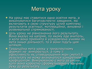 Мета уроку На уроці має ставитися одна освітня мета, а виконуватися багатоаспектні завдання, які включають в свою структуру цілий комплекс результатів освітньої, мотиваційної, виховної і розвивальної спрямованості. Ціль уроку не рівнозначна його результату. Вона вказує на напрям, по якому йде вчитель, а коли вона прийнята й усвідомлена учнями як мета їхньої діяльності, то й вони підуть цим шляхом. Традиційна мета уроку у триаспектному форматі не  вимірюється, а тому її  ефективність як співвідношення міри (мети) й результату не може визначатися конкретним коефіцієнтом. Вимірюваною є мета за умови, коли вона коректно сформульована у напряму руху до результату.  