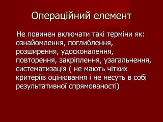 Операційний елемент Не повинен включати такі терміни як: ознайомлення, поглиблення, розширення, удосконалення, повторення, закріплення, узагальнення, систематизація ( не мають чітких критеріїв оцінювання і не несуть в собі результативної спрямованості) 