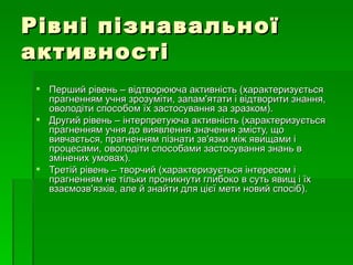 Рівні пізнавальної активності Перший рівень – відтворююча активність (характеризується прагненням учня зрозуміти, запам'ятати і відтворити знання, оволодіти способом їх застосування за зразком).  Другий рівень – інтерпретуюча активність (характеризується прагненням учня до виявлення значення змісту, що вивчається, прагненням пізнати зв'язки між явищами і процесами, оволодіти способами застосування знань в змінених умовах). Третій рівень – творчий (характеризується інтересом і прагненням не тільки проникнути глибоко в суть явищ і їх взаємозв'язків, але й знайти для цієї мети новий спосіб).  