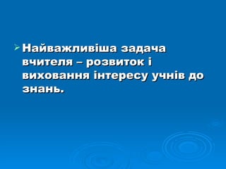 Найважливіша задача вчителя – розвиток і виховання інтересу учнів до знань. 