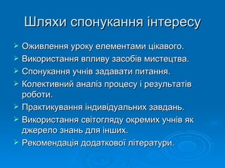 Шляхи спонукання інтересу Оживлення уроку елементами цікавого. Використання впливу засобів мистецтва. Спонукання учнів задавати питання. Колективний аналіз процесу і результатів роботи. Практикування індивідуальних завдань. Використання світогляду окремих учнів як джерело знань для інших. Рекомендація додаткової літератури. 