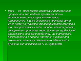 Урок — це  така форма організації педагогічного процесу, при якій педагог протягом точно встановленого часу керує колективною пізнавальною і іншою діяльністю постійної групи учнів (класу) з урахуванням особливостей кожного з них, використовуючи види, засоби і методи роботи, створюючи сприятливі умови для того, щоб всі учні опановували основами предмету, що вивчається, безпосередньо в процесі навчання, а також для виховання і розвитку пізнавальних здібностей і духовних сил   школярів  (за А. А. Бударним). 