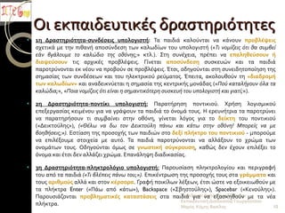 Οι εκπαιδευτικές δραστηριότητες  1η Δραστηριότητα-συνδέσεις υπολογιστή :  Τα παιδιά καλούνται να κάνουν  προβλέψεις  σχετικά με την πιθανή αποσύνδεση των καλωδίων του υπολογιστή (« Τι νομίζεις ότι θα συμβεί εάν βγάλουμε το καλώδιο της οθόνης; » κτλ.). Στη συνέχεια, πρέπει να  επαληθεύσουν ή διαψεύσουν  τις αρχικές προβλέψεις. Γίνεται  αποσύνδεση  συσκευών και τα παιδιά παροτρύνονται εκ νέου να προβούν σε προβλέψεις. Έτσι, οδηγούνται στη συνειδητοποίηση της σημασίας των συνδέσεων και του ηλεκτρικού ρεύματος. Έπειτα, ακολουθούν τη  «διαδρομή των καλωδίων»  και αναδεικνύεται η σημασία της κεντρικής μονάδας (« Πού καταλήγουν όλα τα καλώδια; », « Ποια νομίζεις ότι είναι η σημαντικότερη συσκευή του υπολογιστή και γιατί; »). 2η Δραστηριότητα-ποντίκι υπολογιστή:   Παρατήρηση ποντικιού. Χρήση λογισμικού επεξεργασίας κειμένου για να γράψουν τα παιδιά το όνομά τους. Η ερευνήτρια τα παροτρύνει να παρατηρήσουν τι συμβαίνει στην οθόνη, γίνεται λόγος για το  δείκτη  του ποντικιού («Δεικτούλης»),  («Θέλω να δω τον Δεικτούλη πάνω και κάτω στην οθόνη! Μπορείς να με βοηθήσεις;»).  Εστίαση της προσοχής των παιδιών στο  δεξί πλήκτρο του ποντικιού  -   μπορούμε να επιλέξουμε στοιχεία με αυτό. Τα παιδιά παροτρύνονται να αλλάξουν το χρώμα των ονομάτων τους. Οδηγούνται όμως σε  γνωστική σύγκρουση , καθώς δεν έχουν επιλέξει το όνομα και έτσι δεν αλλάζει χρώμα. Επανάληψη διαδικασίας. 3η Δραστηριότητα-πληκτρολόγιο υπολογιστή:   Παρουσίαση πληκτρολογίου και περιγραφή του από τα παιδιά  («Τι βλέπεις πάνω του;»).  Επικέντρωση της προσοχής τους στα  γράμματα  και τους  αριθμούς  αλλά και στον  κέρσορα . Γραφή ποικίλων λέξεων, έτσι ώστε να εξοικειωθούν με τα πλήκτρα  Enter  («Πάω από κάτω»),  Backspace  («Σβηστούλης»),  Spacebar  («Κενούλης»). Παρουσιάζονται  προβληματικές καταστάσεις  στα παιδιά για να εξασκηθούν με τα νέα πλήκτρα. Ένταξη και Χρήση των ΤΠΕ στην Εκπαιδευτική Διαδικασία/ Γεωργούτσου Μαρία, Κόμης Βασίλης 