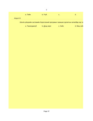 2


              a. Тийм              b. Үгүй              c.                   d.

Асуулт 8:

       Ubuntu үйлдлийн системийн Хэрэглээний програмыг эзэмших сургалтын хөтөлбөр хэр таалагдсан бэ?

              a. Таалагдаагүй      b. Дунд зэрэг        c. Сайн              d. Маш сайн




                                     Page 37
 