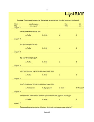 Цахим су
                                             3




       Санамж: Судалгааны хариултыг бөглөхдөө латин цагаан толгойн жижиг үсгээр бичнэ6

    Овог                сэмбэнсүрэн                                    Нас            40
    Нэр                  мөнхцэцэг                                     Хүйс           эм
    Асуулт 1:

           Та гэртэй компьютертэй юу?

                  a. Тийм               b. Үгүй              c.                  d.

    Асуулт 2:
'

           Та гэртээ интернеттэй юу?

                  a. Тийм               b. Үгүй              c.                  d.

    Асуулт 3:



           Та нөүтбүүктэй юу?

                  a. Тийм               b. Үгүй              c.                  d.

    Асуулт 4:


           word программыг сургалтандаа ашигладаг эсэх

                  a. Тийм               b. Үгүй              c.                  d.

    Асуулт 5:


           excel программыг сургалтандаа ашигладаг эсэх

                  a. Тааруухан          b. Дунд зэрэг        c. Сайн             d. Маш сайн

    Асуулт 6:

           Та гэрийнхээ компьютерт windows үйлдлийн систем суулгаж чадах уу?

                  a. Тийм               b. Үгүй              c.                  d.

    Асуулт 7:

           Та зөөврийн компьютертаа Windows үйлдлийн систем суулгаж чадах уу?


                                          Page 48
 