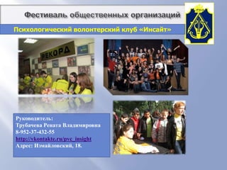          Фестиваль общественных организацийПсихологический волонтерский клуб «Инсайт»Основные направления работы: Развитие молодежи и повышение психологической культуры: тренинги, группы, инд. консультацииВолонтерство: участие в акциях, тренинги для подростков, помощь детям из детских домов и приютовОрганизация креативного, развивающего  и интеллектуального досуга молодежи
