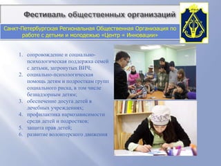          Фестиваль общественных организацийСанкт-Петербургская Региональная Общественная Организация по работе с детьми и молодежью «Центр « Инновации»Организация  осуществляет свою деятельность с 1996 года, оказывает всестороннюю поддержку детей и подростков групп социального риска и способствует их дальнейшей интеграции в обществоСреди основных задач организации: снижение риска социального сиротства;  