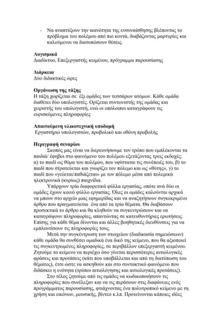 -   Να αναπτύξουν την ικανότητα της ενσυναίσθησης βλέποντας το
       πρόβλημα του πολέμου από πιο κοντά, διαβάζοντας μαρτυρίες και
       καλούμενοι να διατυπώσουν θέσεις.

Λογισμικά
Διαδίκτυο, Επεξεργαστής κειμένου, πρόγραμμα παρουσίασης

Διάρκεια
Δύο διδακτικές ώρες

Οργάνωση της τάξης
Η τάξη χωρίζεται σε έξι ομάδες των τεσσάρων ατόμων. Κάθε ομάδα
διαθέτει δύο υπολογιστές. Ορίζεται συντονιστής της ομάδας και
χειριστής του υπολογιστή, ενώ οι υπόλοιποι καταγράφουν τις
ευρισκόμενες πληροφορίες

Απαιτούμενη υλικοτεχνική υποδομή
Εργαστήριο υπολογιστών, προβολικό και οθόνη προβολής

Περιγραφή σεναρίου
       Σκοπός μας είναι να διερευνήσουμε τον τρόπο που εμπλέκονται τα
παιδιά/ έφηβοι στο φαινόμενο του πολέμου εξετάζοντας τρεις εκδοχές:
α) το παιδί ως θύμα του πολέμου, που υφίσταται τις συνέπειές του, β) το
παιδί που στρατεύεται και γνωρίζει τον πόλεμο και ως «θύτης», γ) το
παιδί που «γεύεται/παθιάζεται» με τον πόλεμο μέσα από πολεμικά
ηλεκτρονικά (κυρίως) παιχνίδια.
       Υπάρχουν τρία διαφορετικά φύλλα εργασίας, οπότε ανά δύο οι
ομάδες έχουν κοινό φύλλο εργασίας. Όλες οι ομάδες καλούνται αρχικά
να μπουν στο αρχείο μιας εφημερίδας και να αναζητήσουν συγκεκριμένο
άρθρο που πραγματεύεται ένα από τα τρία θέματα. Θα διαβάσουν
προσεκτικά το άρθρο και θα κληθούν να συγκεντρώσουν και να
καταγράψουν πληροφορίες, απαντώντας σε κατευθυντήριες ερωτήσεις.
Επίσης για κάθε θέμα δίνονται και άλλες βοηθητικές διευθύνσεις για να
εμπλουτίσουν τις πληροφορίες τους.
       Μετά την συγκέντρωση των στοιχείων (διαδικασία σημειώσεων)
κάθε ομάδα θα συνθέσει ομαδικά ένα δικό της κείμενο, που θα αξιοποιεί
τις συγκεντρωμένες πληροφορίες, σε περιβάλλον επεξεργαστή κειμένου.
Ζητούμε το κείμενο να περιέχει όσο γίνεται περισσότερες αιτιολογικές
φράσεις και προτάσεις (κάτι που υποβάλλεται και από τη διατύπωση του
θέματος), έτσι ώστε να ασκηθούν και στο συντακτικό φαινόμενο που
διδάσκει η ενότητα (τρόποι αιτιολόγησης και αιτιολογικές προτάσεις).
       Στο τέλος ζητούμε από τις ομάδες να κωδικοποιήσουν τις
πληροφορίες που συνέλεξαν και να τις περάσουν στις διαφάνειες ενός
προγράμματος παρουσίασης, φτιάχνοντας ένα πολυτροπικό κείμενο με τη
χρήση και εικόνων, μουσικής, βίντεο κ.λπ. Προτείνονται κάποιες ιδέες
 