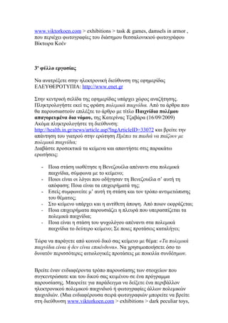 www.viktorkoen.com > exhibitions > task & games, damsels in armor ,
που περιέχει φωτογραφίες του διάσημου θεσσαλονικιού φωτογράφου
Βίκτωρα Κοέν



3ο φύλλο εργασίας

Να ανατρέξετε στην ηλεκτρονική διεύθυνση της εφημερίδας
ΕΛΕΥΘΕΡΟΤΥΠΙΑ: http://www.enet.gr

Στην κεντρική σελίδα της εφημερίδας υπάρχει χώρος αναζήτησης.
Πληκτρολογήστε εκεί τις φράση πολεμικά παιχνίδια. Από τα άρθρα που
θα παρουσιαστούν επιλέξτε το άρθρο με τίτλο Παιχνίδια πολέμου
απαγορευμένα δια νόμου, της Κατερίνας Τζαβάρα (16/09/2009)
Ακόμα πληκτρολογήστε τη διεύθυνση:
http://health.in.gr/news/article.asp?lngArticleID=33072 και βρείτε την
απάντηση του γιατρού στην ερώτηση Πρέπει τα παιδιά να παίζουν με
πολεμικά παιχνίδια;
Διαβάστε προσεκτικά τα κείμενα και απαντήστε στις παρακάτω
ερωτήσεις:

   - Ποια στάση υιοθέτησε η Βενεζουέλα απέναντι στα πολεμικά
     παιχνίδια, σύμφωνα με το κείμενο;
   - Ποιοι είναι οι λόγοι που οδήγησαν τη Βενεζουέλα σ’ αυτή τη
     απόφαση; Ποια είναι τα επιχειρήματά της;
   - Εσείς συμφωνείτε μ’ αυτή τη στάση και τον τρόπο αντιμετώπισης
     του θέματος;
   - Στο κείμενο υπάρχει και η αντίθετη άποψη. Από ποιον εκφράζεται;
   - Ποια επιχειρήματα παρουσιάζει η πλευρά που υπερασπίζεται τα
     πολεμικά παιχνίδια;
   - Ποια είναι η στάση του ψυχολόγου απέναντι στα πολεμικά
     παιχνίδια το δεύτερο κείμενο; Σε ποιες προτάσεις καταλήγει;

Τώρα να παράγετε από κοινού δικό σας κείμενο με θέμα: «Τα πολεμικά
παιχνίδια είναι ή δεν είναι επικίνδυνα». Να χρησιμοποιήσετε όσο το
δυνατόν περισσότερες αιτιολογικές προτάσεις με ποικιλία συνδέσμων.


Βρείτε έναν ενδιαφέροντα τρόπο παρουσίασης των στοιχείων που
συγκεντρώσατε και του δικού σας κειμένου σε ένα πρόγραμμα
παρουσίασης. Μπορείτε για παράδειγμα να δείξετε ένα περιβάλλον
ηλεκτρονικού πολεμικού παιχνιδιού ή φωτογραφίες άλλων πολεμικών
παιχνιδιών. (Μια ενδιαφέρουσα σειρά φωτογραφιών μπορείτε να βρείτε
στη διεύθυνση www.viktorkoen.com > exhibitions > dark peculiar toys,
 