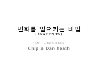 변화를 일으키는 비법 ( 중앙일보 기사 발췌 ) ‘ 스틱’ , ‘ 스위치’의 공동저자 Chip & Dan heath 
