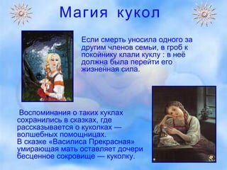 Магия кукол Если смерть уносила одного за другим членов семьи, в гроб к покойнику клали куклу : в неё должна была перейти его жизненная сила.  Воспоминания о таких куклах сохранились в сказках, где рассказывается о куколках — волшебных помощницах.  В сказке «Василиса Прекрасная» умирающая мать оставляет дочери бесценное сокровище — куколку.  