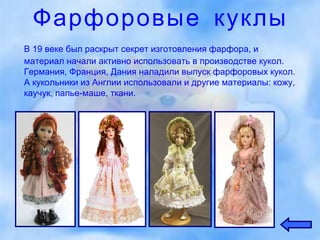 Фарфоровые куклы В 19 веке был раскрыт секрет изготовления фарфора, и материал начали активно использовать в производстве кукол. Германия, Франция, Дания наладили выпуск фарфоровых кукол. А кукольники из Англии использовали и другие материалы: кожу, каучук, папье-маше, ткани. 
