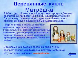 Деревянные  куклы Матрёшка В 90-х годах 19 века в московскую мастерскую «Детское воспитание» привезли из Японии национальную куклу Дарума, внутри которой находилось ещё несколько вложенных друг в друга кукол меньшего размера. Токарь по дереву  Василий Звёздочкин   вырезал похожую игрушку. Художник  Сергей Малютин   расписал её: на куклах были изображены русские девушки в сарафанах и парни в рубашках, а на самой маленькой неразборной фигурке – младенец, закутанный в пелёнки В те времена в русских деревнях было очень распространено имя Матрёна, поэтому необычной игрушке дали название  «матрёшка». 