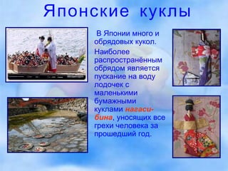 Японские куклы   В Японии много и обрядовых кукол. Наиболее распространённым обрядом является пускание на воду лодочек с маленькими бумажными куклами  нагаси-бина , уносящих все грехи человека за прошедший год. 