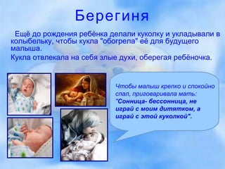 Берегиня Ещё до рождения ребёнка делали куколку и укладывали в колыбельку, чтобы кукла "обогрела" её для будущего малыша.  Кукла отвлекала на себя злые духи, оберегая ребёночка.  Чтобы малыш крепко и спокойно спал, приговаривала мать: " Сонница- бессонница, не играй с моим дитятком, а играй с этой куколкой".  