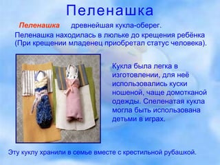 Пеленашка Пеленашка   —  древнейшая кукла-оберег.  Пеленашка находилась в люльке до крещения ребёнка (При крещении младенец приобретал статус человека).  Кукла была легка в изготовлении, для неё использовались куски ношеной, чаще домотканой одежды. Спеленатая кукла могла быть использована детьми в играх.  Эту куклу хранили в семье вместе с крестильной рубашкой.  