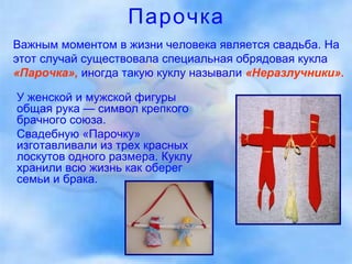 Парочка У женской и мужской фигуры общая рука — символ крепкого брачного союза. Свадебную «Парочку» изготавливали из трех красных лоскутов одного размера. Куклу хранили всю жизнь как оберег семьи и брака.  Важным моментом в жизни человека является свадьба. На этот случай существовала специальная обрядовая кукла   «Парочка»,   иногда такую куклу называли   «Неразлучники».   