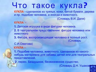 Что такое кукла? КУ́КЛА  -  сделанное из тряпья, кожи, битой бумаги, дерева и пр. подобие человека, а иногда и животного.  (Словарь В.И. Даля) КУ́КЛА –   1.  Детская игрушка в виде фигурки человека. 2.  В театральном представлении: фигура человека или животного 3.  Фигура, воспроизводящая человека в полный рост.  (Словарь С.И.Ожегова) КУ́КЛА  –   1.  Подобие человека, животного, сделанное из какого-нибудь материала для забавы детей или для театральных представлений.   2.  перен. Бездушное, безжизненное существо.   ( Словарь Д.Н. Ушакова.) 