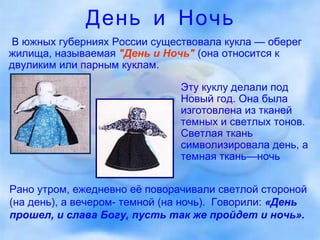 День и Ночь В южных губерниях России существовала кукла — оберег жилища, называемая   "День и Ночь"   (она относится к двуликим или парным куклам.  Эту куклу делали под Новый год. Она была изготовлена из тканей темных и светлых тонов. Светлая ткань символизировала день, а темная ткань—ночь Рано утром, ежедневно её поворачивали светлой стороной (на день), а вечером- темной (на ночь).  Говорили:  «День прошел, и слава Богу, пусть так же пройдет и ночь». 