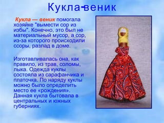 Кукла-веник Кукла — веник   помогала хозяйке "вымести сор из избы". Конечно, это был не материальный мусор, а сор, из-за которого происходили ссоры, разлад в доме.  Изготавливалась она, как правило, из трав, соломы, лыка. Одежда куклы состояла из сарафанчика и платочка. По наряду куклы можно было определить место ее «рождения». Данная кукла бытовала в центральных и южных губерниях. 