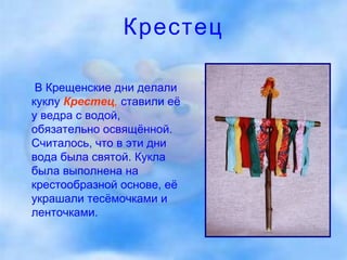 Крестец В Крещенские дни делали куклу   Крестец ,   ставили её у ведра с водой, обязательно освящённой. Считалось, что в эти дни вода была святой. Кукла была выполнена на крестообразной основе, её украшали тесёмочками и ленточками.  
