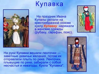 Купавка На праздник Ивана Купалы делали на крестообразной основе куклу   Купавку ,   наряжали в женские одежды (рубаху, сарафан, пояс).  На руки Купавки вешали ленточки — заветные девичьи желания, потом их отправляли плыть по реке. Ленточки, плывущие по реке, забирали с собой несчастья и невзгоды. Кукла "Купавка".  