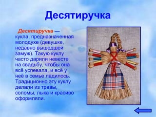 Десятиручка Десятиручка   — кукла, предназначенная молодухе (девушке, недавно вышедшей замуж). Такую куклу часто дарили невесте на свадьбу, чтобы она всё успевала, и всё у неё в семье ладилось. Традиционно эту куклу делали из травы, соломы, лыка и красиво оформляли. 