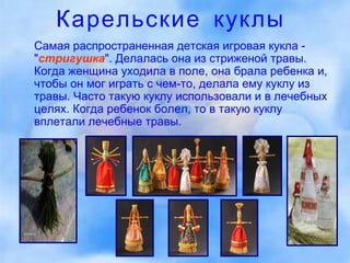 Карельские куклы Самая распространенная детская игровая кукла - " стригушка ". Делалась она из стриженой травы. Когда женщина уходила в поле, она брала ребенка и, чтобы он мог играть с чем-то, делала ему куклу из травы. Часто такую куклу использовали и в лечебных целях. Когда ребенок болел, то в такую куклу вплетали лечебные травы.  