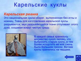 Карельские куклы Карельская рванка Это национальная кукла-оберег, выполненная без иглы и ножниц. Ткань для изготовления карельской куклы разрывается, звук разрывающейся ткани отпугивает злого духа, создавая вокруг чистую среду.  В каждой семье хранилось множество кукол, потому что выбросить старую куклу, а тем более испортить её или сжечь было большим грехом. Ветхие куклы хранились на чердаке.  