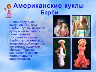 Американские куклы   Барби В 1961 году был выпущен Кен, друг Барби. Рут так назвала куклу в честь своего сына Кеннета. Постепенно семья Барби разрасталась: у американской модницы  появились подружки Миндж и Тереза, сестрёнки Скиппер и Келли и другие родственники. 