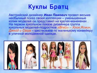 Куклы Братц Австрийский дизайнер  Иван Пажович  провел весьма необычный показ своей коллекции – уменьшенные копии моделей он представил на куклах-манекенах . На первом кукольном показе дизайнера группа кукольных моделей-подростков  «Bratz» – Хлоя,Ясмин, Джейд и Саша  – шествовала по маленькому конвейеру в уличной молодежной одежде.  