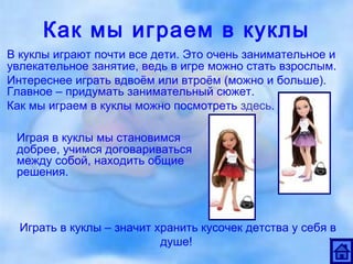 Как мы играем в куклы В куклы играют почти все дети. Это очень занимательное и увлекательное занятие, ведь в игре можно стать взрослым. Интереснее играть вдвоём или втроём (можно и больше). Главное – придумать занимательный сюжет.  Как мы играем в куклы можно посмотреть  здесь . Играя в куклы мы становимся добрее, учимся договариваться между собой, находить общие решения. Играть в куклы – значит хранить кусочек детства у себя в душе!  